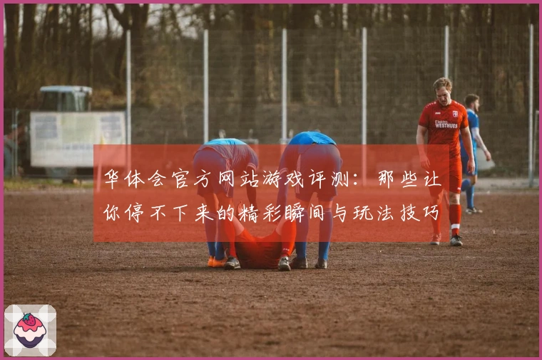 华体会官方网站游戏评测：那些让你停不下来的精彩瞬间与玩法技巧分享