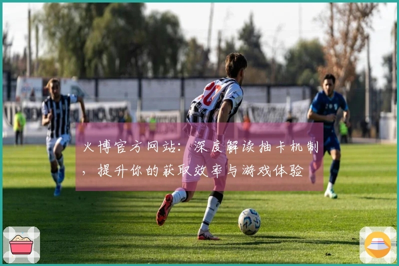 火博官方网站：深度解读抽卡机制，提升你的获取效率与游戏体验