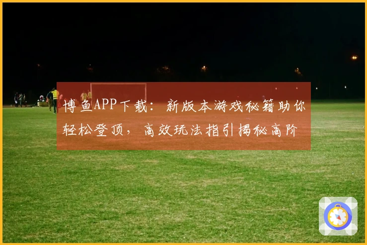 博鱼APP下载：新版本游戏秘籍助你轻松登顶，高效玩法指引揭秘高阶技巧