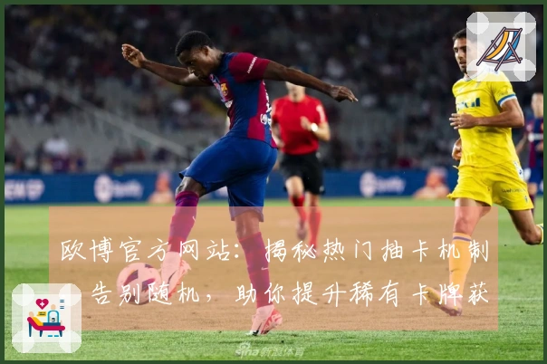 欧博官方网站：揭秘热门抽卡机制，告别随机，助你提升稀有卡牌获取概率