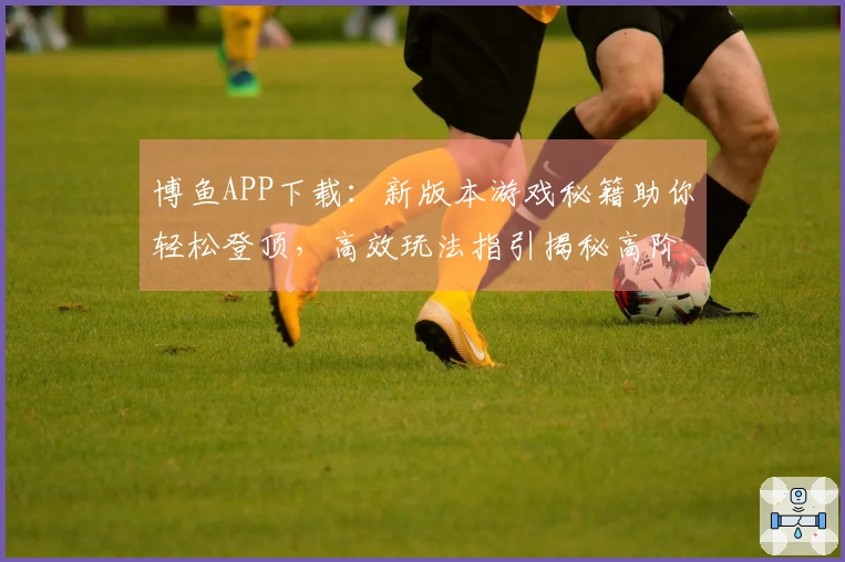 博鱼APP下载：新版本游戏秘籍助你轻松登顶，高效玩法指引揭秘高阶技巧