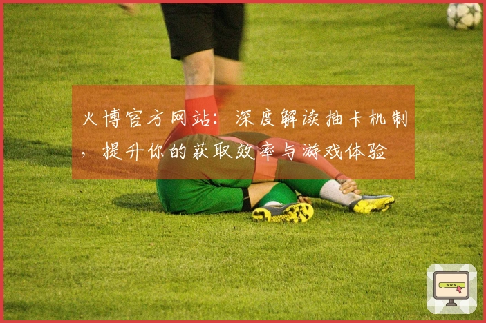 火博官方网站：深度解读抽卡机制，提升你的获取效率与游戏体验