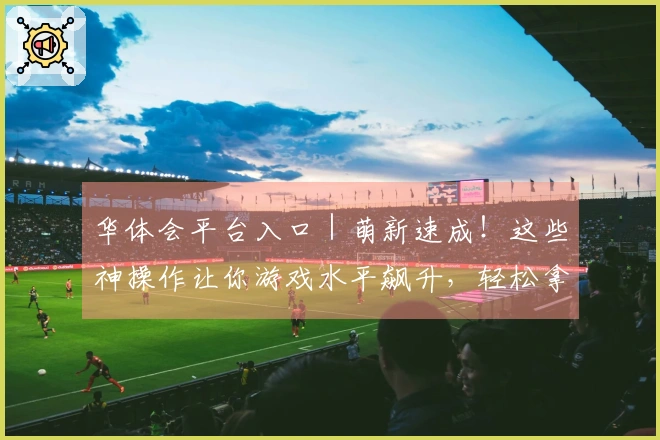华体会平台入口｜萌新速成！这些神操作让你游戏水平飙升，轻松拿捏副本boss！